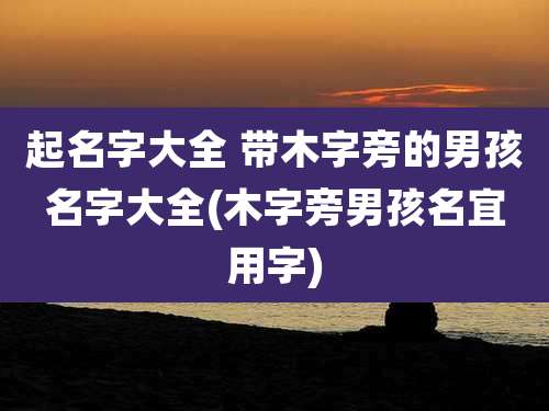起名字大全 带木字旁的男孩名字大全(木字旁男孩名宜用字)