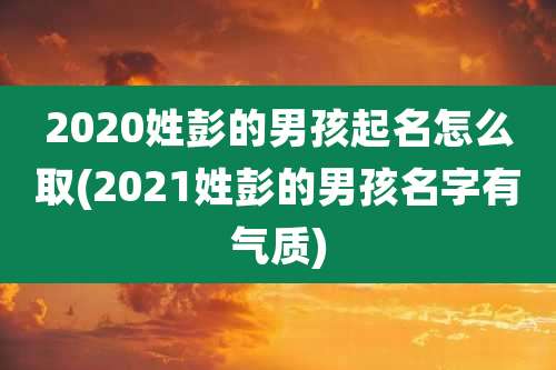 2020姓彭的男孩起名怎么取(2021姓彭的男孩名字有气质)