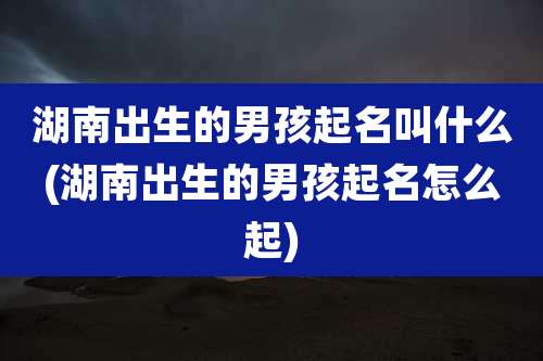 湖南出生的男孩起名叫什么(湖南出生的男孩起名怎么起)