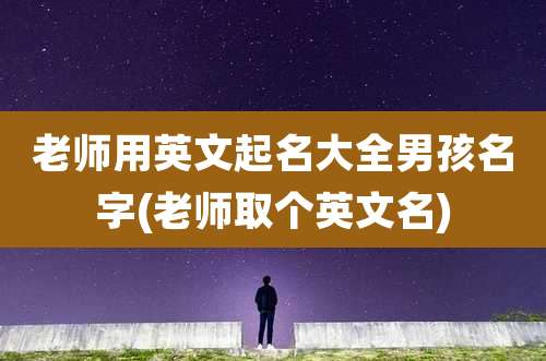 老师用英文起名大全男孩名字(老师取个英文名)