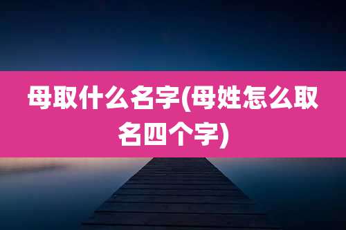 母取什么名字(母姓怎么取名四个字)