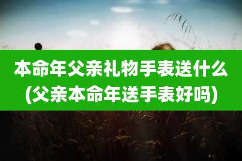 本命年父亲礼物手表送什么(父亲本命年送手表好吗)