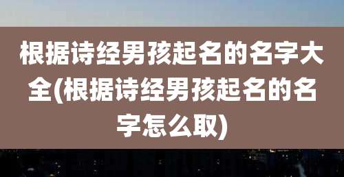 根据诗经男孩起名的名字大全(根据诗经男孩起名的名字怎么取)
