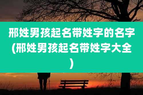 邢姓男孩起名带姓字的名字(邢姓男孩起名带姓字大全)