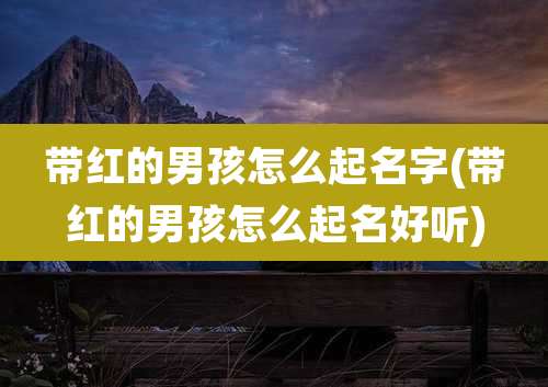 带红的男孩怎么起名字(带红的男孩怎么起名好听)