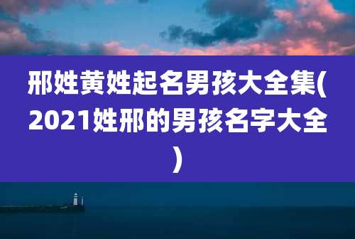 邢姓黄姓起名男孩大全集(2021姓邢的男孩名字大全)