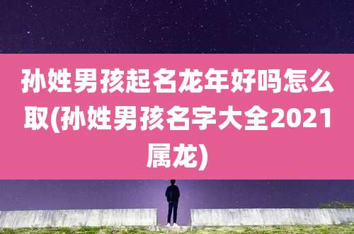 孙姓男孩起名龙年好吗怎么取(孙姓男孩名字大全2021属龙)