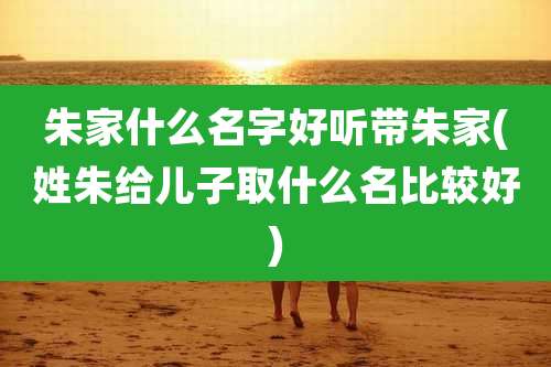 朱家什么名字好听带朱家(姓朱给儿子取什么名比较好)