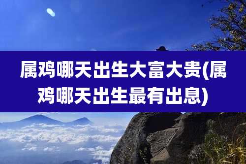 属鸡哪天出生大富大贵(属鸡哪天出生最有出息)