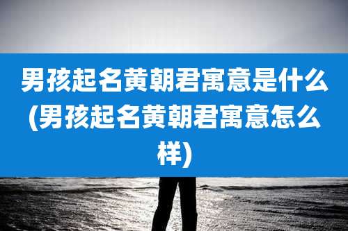 男孩起名黄朝君寓意是什么(男孩起名黄朝君寓意怎么样)