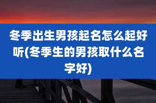 冬季出生男孩起名怎么起好听(冬季生的男孩取什么名字好)