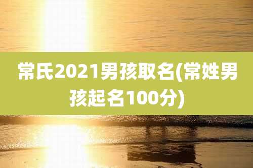 常氏2021男孩取名(常姓男孩起名100分)
