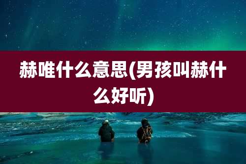 赫唯什么意思(男孩叫赫什么好听)