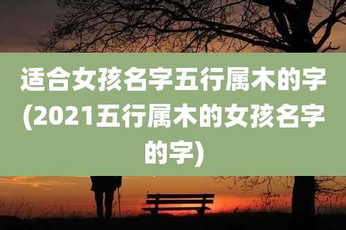 适合女孩名字五行属木的字(2021五行属木的女孩名字的字)