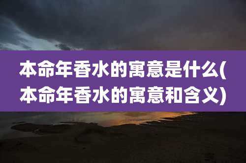 本命年香水的寓意是什么(本命年香水的寓意和含义)