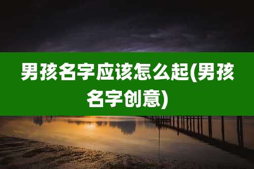 男孩名字应该怎么起(男孩名字创意)