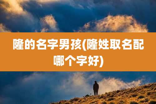 隆的名字男孩(隆姓取名配哪个字好)