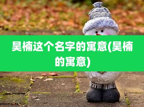 昊楠这个名字的寓意(昊楠的寓意)