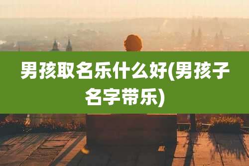 男孩取名乐什么好(男孩子名字带乐)