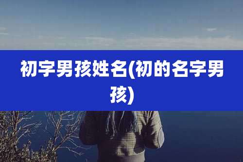 初字男孩姓名(初的名字男孩)