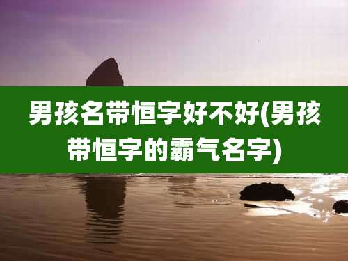 男孩名带恒字好不好(男孩带恒字的霸气名字)
