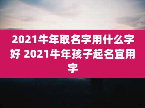 2021牛年取名字用什么字好 2021牛年孩子起名宜用字