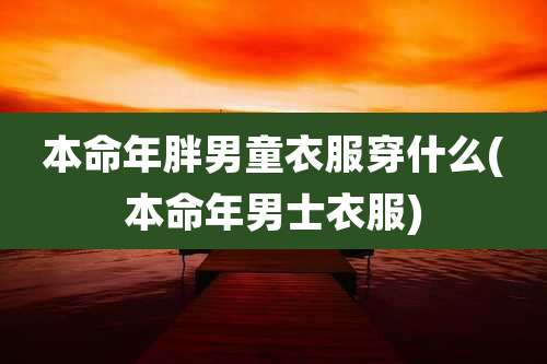 本命年胖男童衣服穿什么(本命年男士衣服)