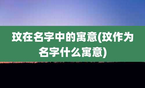 玟在名字中的寓意(玟作为名字什么寓意)