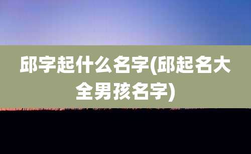 邱字起什么名字(邱起名大全男孩名字)
