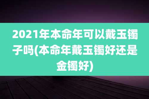 2021年本命年可以戴玉镯子吗(本命年戴玉镯好还是金镯好)