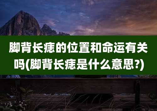 脚背长痣的位置和命运有关吗(脚背长痣是什么意思?)