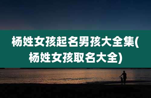 杨姓女孩起名男孩大全集(杨姓女孩取名大全)