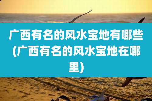 广西有名的风水宝地有哪些(广西有名的风水宝地在哪里)