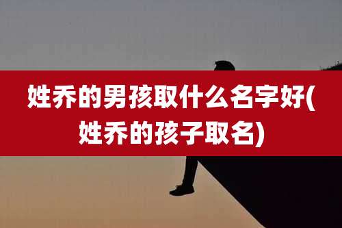 姓乔的男孩取什么名字好(姓乔的孩子取名)