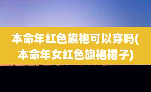 本命年红色旗袍可以穿吗(本命年女红色旗袍裙子)