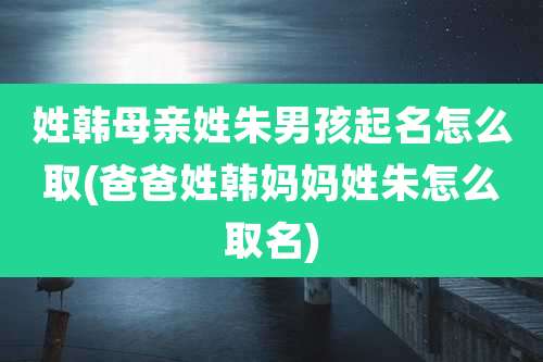 姓韩母亲姓朱男孩起名怎么取(爸爸姓韩妈妈姓朱怎么取名)