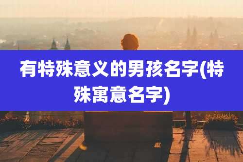有特殊意义的男孩名字(特殊寓意名字)