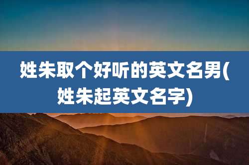 姓朱取个好听的英文名男(姓朱起英文名字)