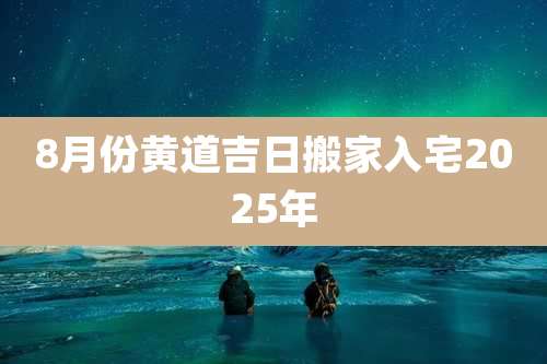 8月份黄道吉日搬家入宅2025年