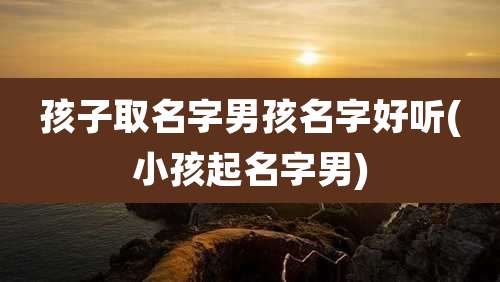 孩子取名字男孩名字好听(小孩起名字男)