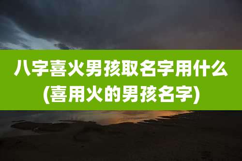 八字喜火男孩取名字用什么(喜用火的男孩名字)