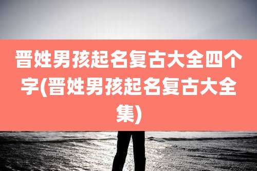 晋姓男孩起名复古大全四个字(晋姓男孩起名复古大全集)