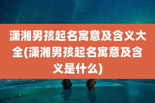 潇湘男孩起名寓意及含义大全(潇湘男孩起名寓意及含义是什么)