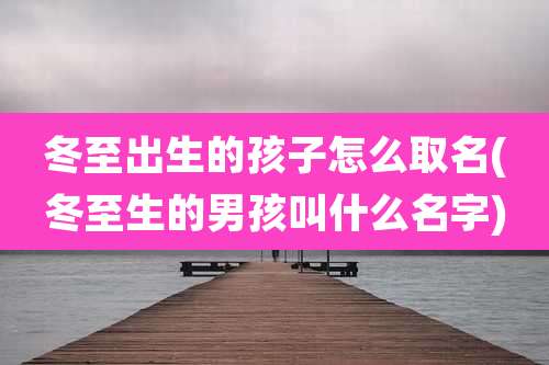 冬至出生的孩子怎么取名(冬至生的男孩叫什么名字)