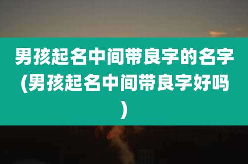 男孩起名中间带良字的名字(男孩起名中间带良字好吗)