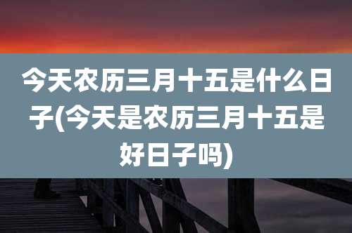 今天农历三月十五是什么日子(今天是农历三月十五是好日子吗)