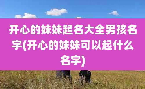 开心的妹妹起名大全男孩名字(开心的妹妹可以起什么名字)