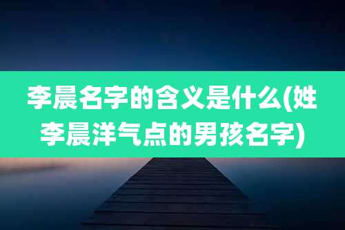 李晨名字的含义是什么(姓李晨洋气点的男孩名字)