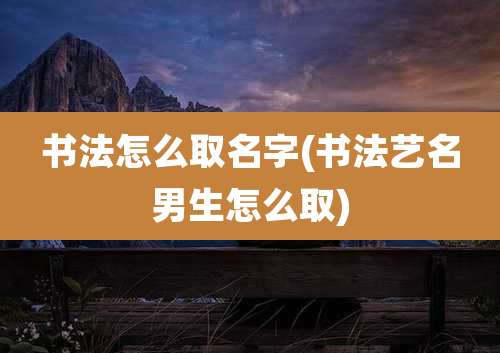 书法怎么取名字(书法艺名男生怎么取)