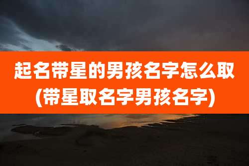 起名带星的男孩名字怎么取(带星取名字男孩名字)